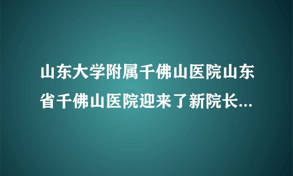 山东大学附属千佛山医院山东省千佛山医院迎来了新院长-孙洪军院长