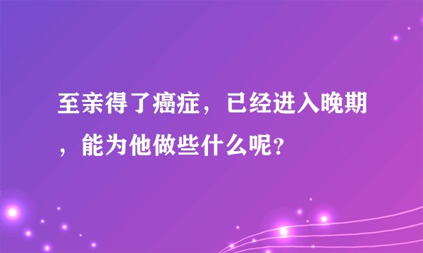 至亲得了癌症，已经进入晚期，能为他做些什么呢？