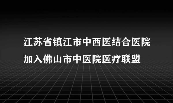 江苏省镇江市中西医结合医院加入佛山市中医院医疗联盟