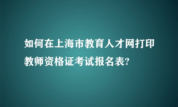 如何在上海市教育人才网打印教师资格证考试报名表?