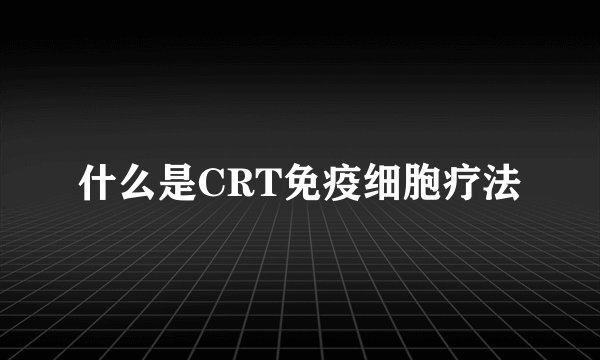 什么是CRT免疫细胞疗法