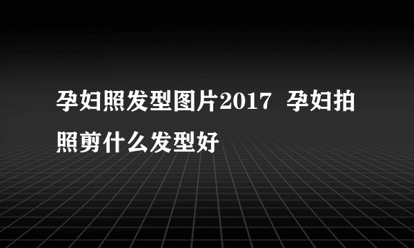 孕妇照发型图片2017  孕妇拍照剪什么发型好