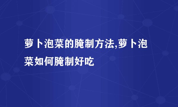 萝卜泡菜的腌制方法,萝卜泡菜如何腌制好吃
