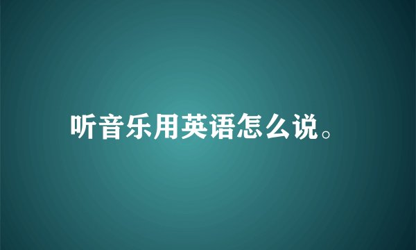 听音乐用英语怎么说。