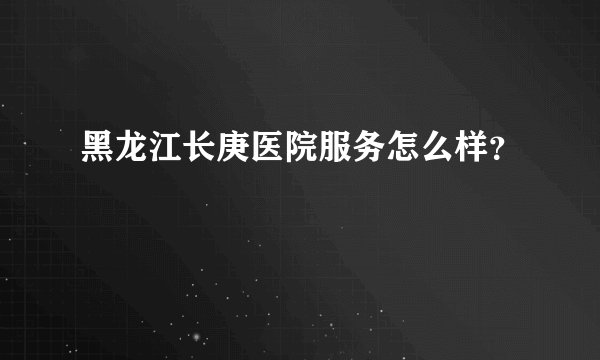黑龙江长庚医院服务怎么样？
