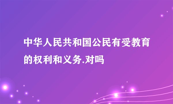 中华人民共和国公民有受教育的权利和义务.对吗