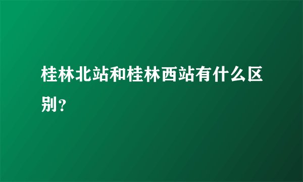 桂林北站和桂林西站有什么区别？