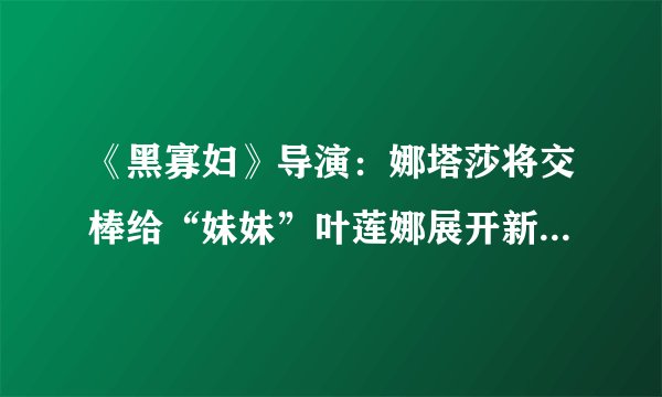 《黑寡妇》导演：娜塔莎将交棒给“妹妹”叶莲娜展开新故事|飞外