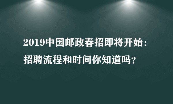 2019中国邮政春招即将开始：招聘流程和时间你知道吗？