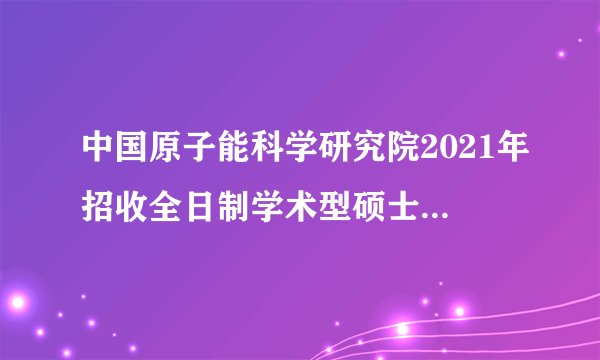 中国原子能科学研究院2021年招收全日制学术型硕士研究生复试录取工作方案