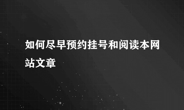 如何尽早预约挂号和阅读本网站文章