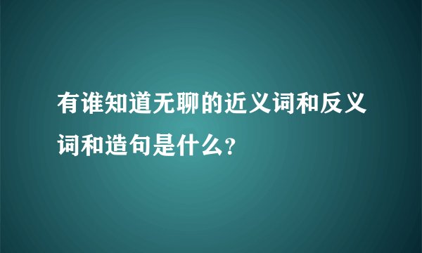 有谁知道无聊的近义词和反义词和造句是什么？