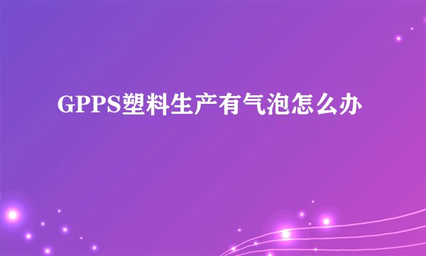 GPPS塑料生产有气泡怎么办