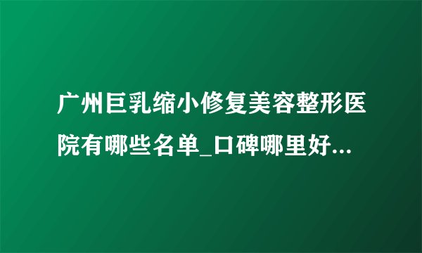 广州巨乳缩小修复美容整形医院有哪些名单_口碑哪里好点击一览