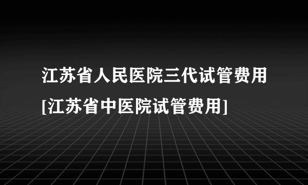 江苏省人民医院三代试管费用[江苏省中医院试管费用]