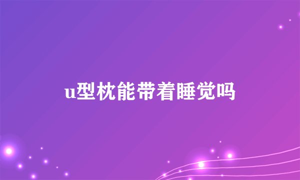 u型枕能带着睡觉吗