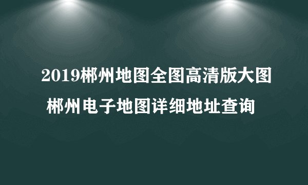 2019郴州地图全图高清版大图 郴州电子地图详细地址查询