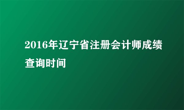 2016年辽宁省注册会计师成绩查询时间