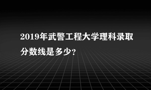 2019年武警工程大学理科录取分数线是多少？