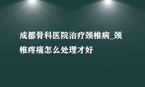 成都骨科医院治疗颈椎病_颈椎疼痛怎么处理才好