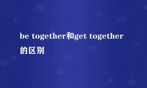 be together和get together的区别