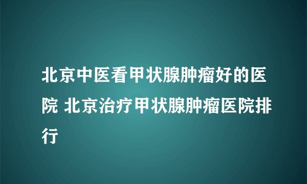 北京中医看甲状腺肿瘤好的医院 北京治疗甲状腺肿瘤医院排行