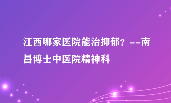 江西哪家医院能治抑郁？--南昌博士中医院精神科