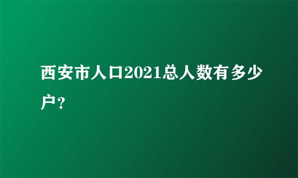 西安市人口2021总人数有多少户？