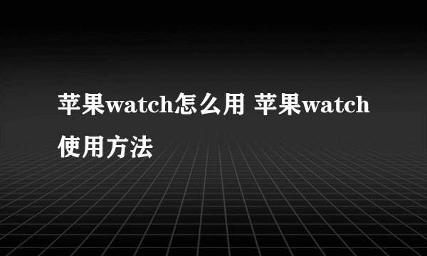 苹果watch怎么用 苹果watch使用方法
