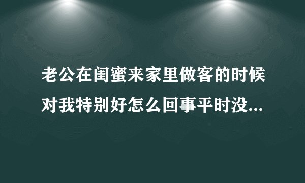老公在闺蜜来家里做客的时候对我特别好怎么回事平时没有那么好的