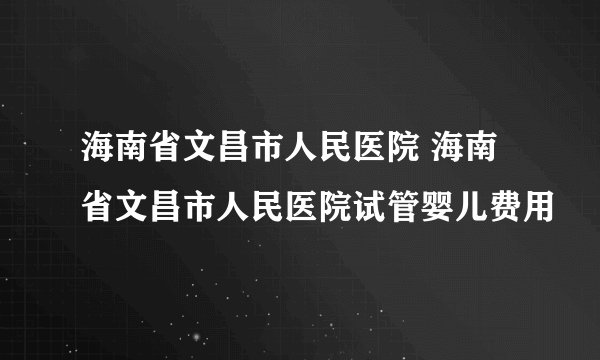 海南省文昌市人民医院 海南省文昌市人民医院试管婴儿费用