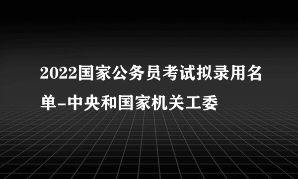 2022国家公务员考试拟录用名单-中央和国家机关工委