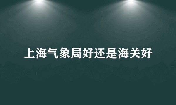 上海气象局好还是海关好