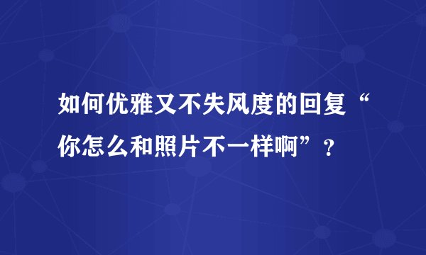 如何优雅又不失风度的回复“你怎么和照片不一样啊”？