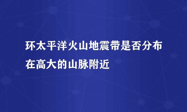 环太平洋火山地震带是否分布在高大的山脉附近