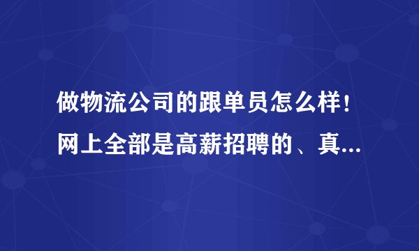 做物流公司的跟单员怎么样！网上全部是高薪招聘的、真的还是假的呀、跟单员的大概工资是多少；谢谢