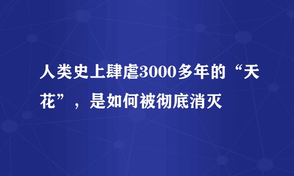 人类史上肆虐3000多年的“天花”，是如何被彻底消灭