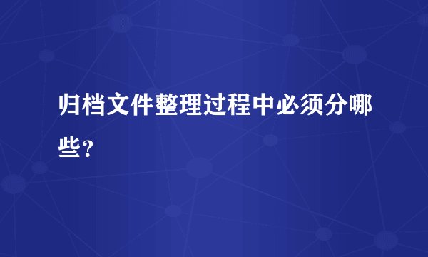 归档文件整理过程中必须分哪些？