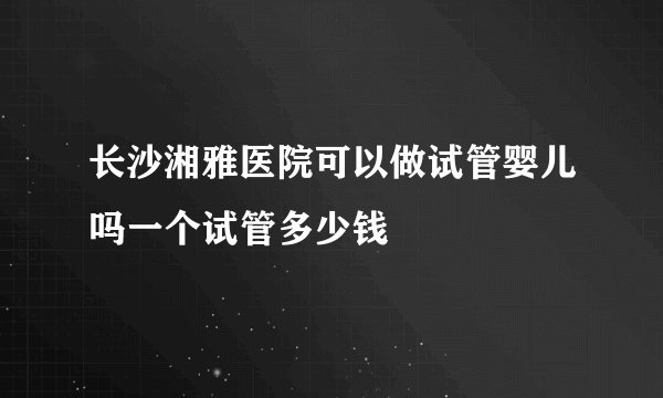 长沙湘雅医院可以做试管婴儿吗一个试管多少钱