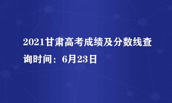 2021甘肃高考成绩及分数线查询时间：6月23日