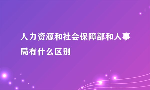 人力资源和社会保障部和人事局有什么区别