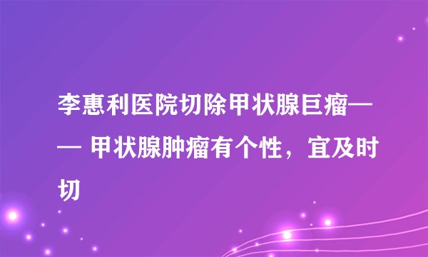 李惠利医院切除甲状腺巨瘤—— 甲状腺肿瘤有个性，宜及时切