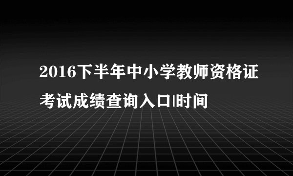 2016下半年中小学教师资格证考试成绩查询入口|时间