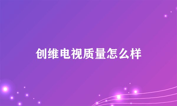 创维电视质量怎么样