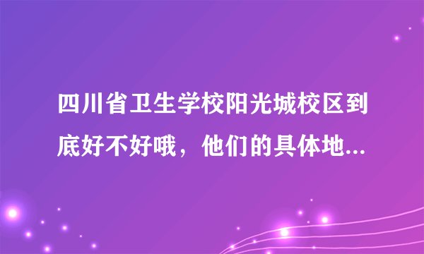 四川省卫生学校阳光城校区到底好不好哦，他们的具体地址和招生办联系电话是多少哦，我妹妹想去读，急需！