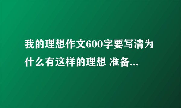 我的理想作文600字要写清为什么有这样的理想 准备怎样实现自己的理想.最好原创600字