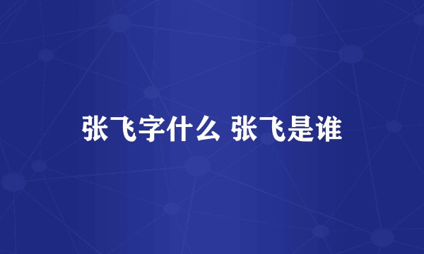 张飞字什么 张飞是谁