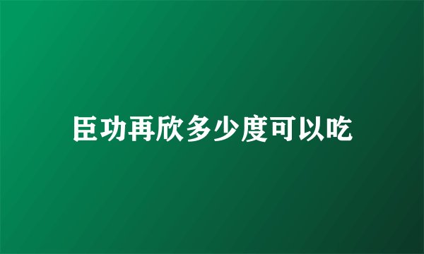 臣功再欣多少度可以吃