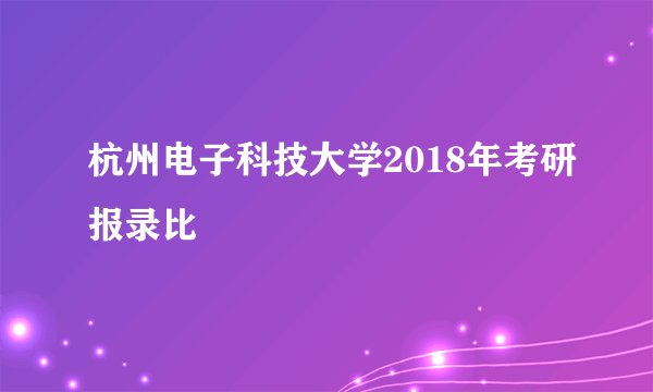 杭州电子科技大学2018年考研报录比