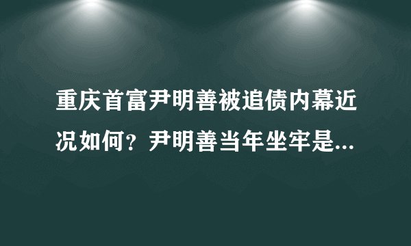 重庆首富尹明善被追债内幕近况如何？尹明善当年坐牢是怎么回事